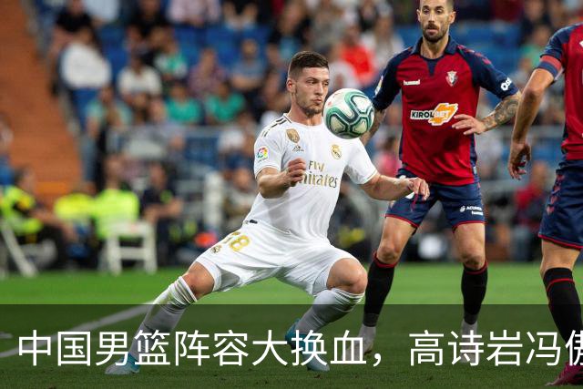 中国男篮阵容大换血，高诗岩冯傲打包走人，广东王回归，徐杰在途中？