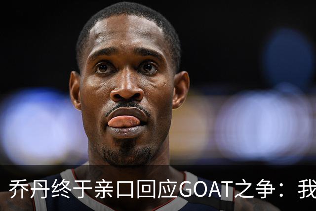 乔丹终于亲口回应GOAT之争：我从不拿科比勒布朗比来比去，那太没劲了