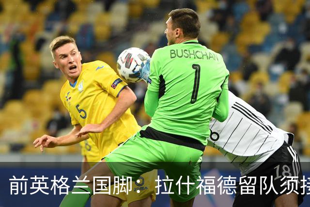 前英格兰国脚：拉什福德留队须接受替补，并解释当初离队原因