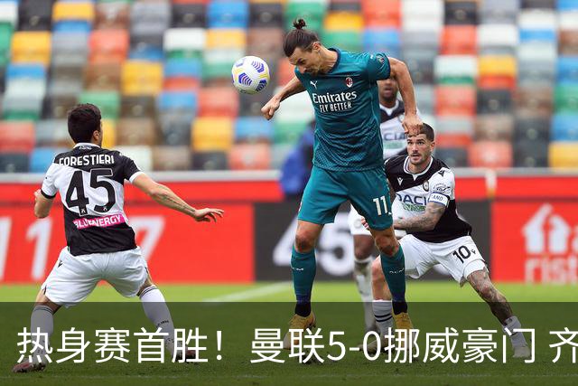 热身赛首胜！曼联5-0挪威豪门 齐尔克泽传射建功 19岁新星破门